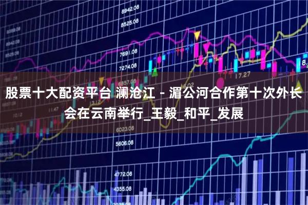股票十大配资平台 澜沧江－湄公河合作第十次外长会在云南举行_王毅_和平_发展
