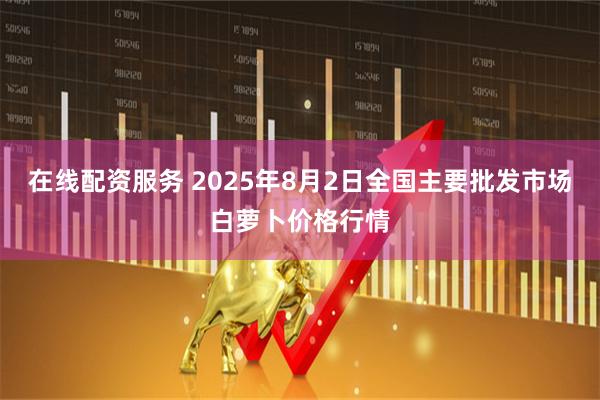 在线配资服务 2025年8月2日全国主要批发市场白萝卜价格行情