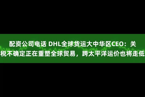 配资公司电话 DHL全球货运大中华区CEO：关税不确定正在重塑全球贸易，跨太平洋运价也将走低