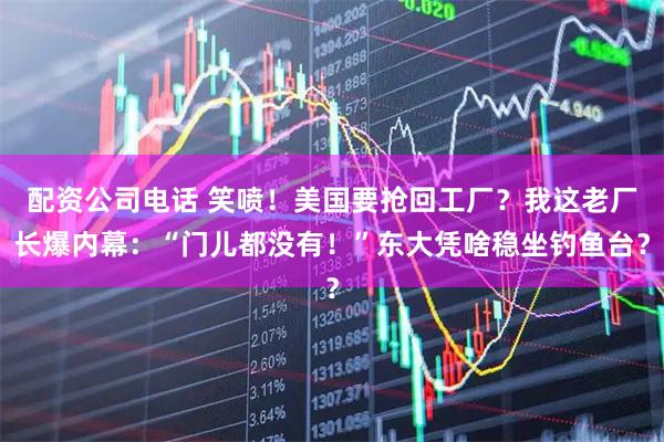 配资公司电话 笑喷！美国要抢回工厂？我这老厂长爆内幕：“门儿都没有！”东大凭啥稳坐钓鱼台？