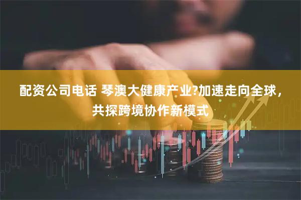 配资公司电话 琴澳大健康产业?加速走向全球，共探跨境协作新模式