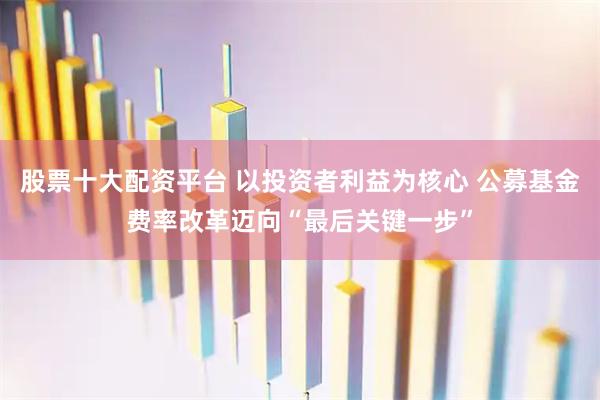 股票十大配资平台 以投资者利益为核心 公募基金费率改革迈向“最后关键一步”