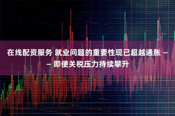 在线配资服务 就业问题的重要性现已超越通胀 —— 即便关税压力持续攀升