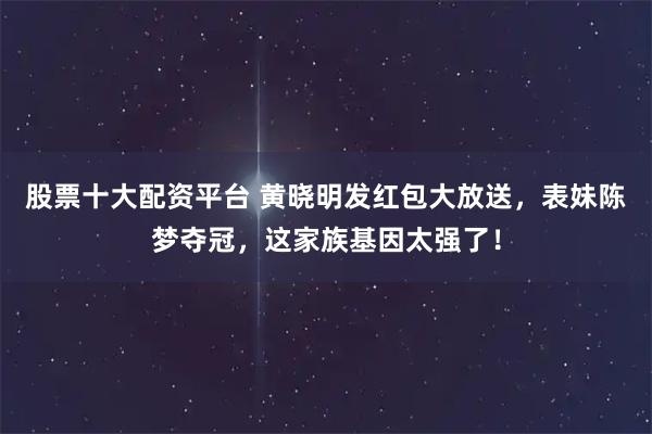 股票十大配资平台 黄晓明发红包大放送，表妹陈梦夺冠，这家族基因太强了！