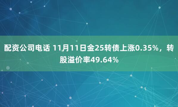 配资公司电话 11月11日金25转债上涨0.35%，转股溢价率49.64%