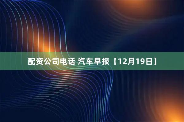 配资公司电话 汽车早报【12月19日】
