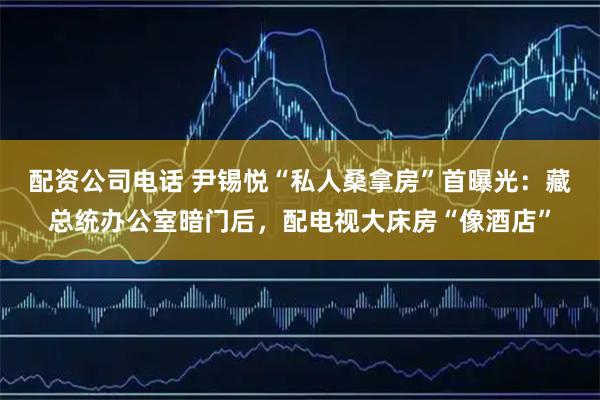 配资公司电话 尹锡悦“私人桑拿房”首曝光：藏总统办公室暗门后，配电视大床房“像酒店”