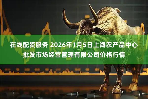 在线配资服务 2026年1月5日上海农产品中心批发市场经营管理有限公司价格行情
