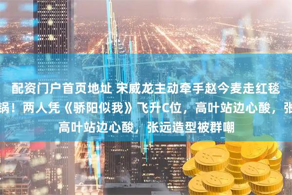 配资门户首页地址 宋威龙主动牵手赵今麦走红毯，台下尖叫炸锅！两人凭《骄阳似我》飞升C位，高叶站边心酸，张远造型被群嘲
